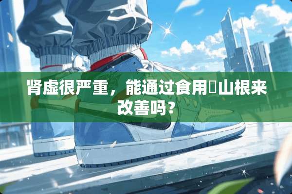 肾虚很严重，能通过食用矷山根来改善吗？