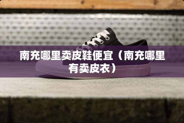 南充哪里卖皮鞋便宜（南充哪里有卖皮衣）