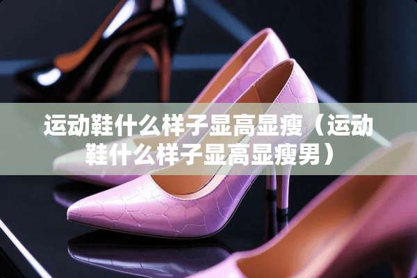 运动鞋什么样子显高显瘦（运动鞋什么样子显高显瘦男）