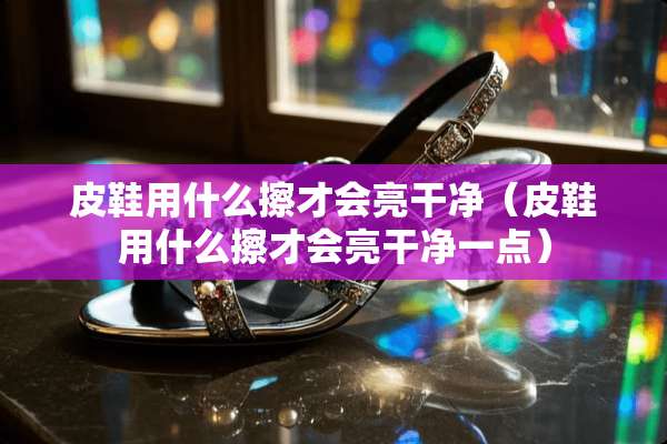 皮鞋用什么擦才会亮干净（皮鞋用什么擦才会亮干净一点）