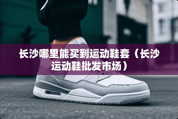 长沙哪里能买到运动鞋套（长沙运动鞋批发市场）