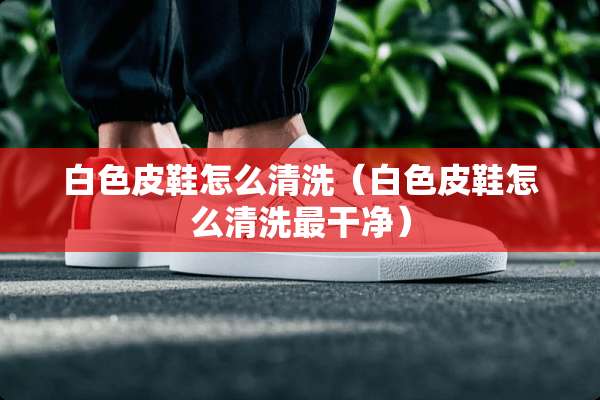 白色皮鞋怎么清洗（白色皮鞋怎么清洗最干净）