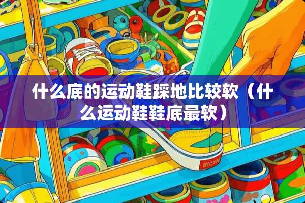什么底的运动鞋踩地比较软（什么运动鞋鞋底最软）