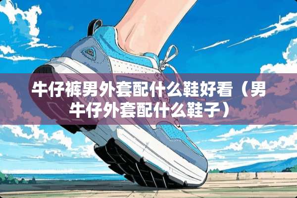 牛仔裤男外套配什么鞋好看（男牛仔外套配什么鞋子）