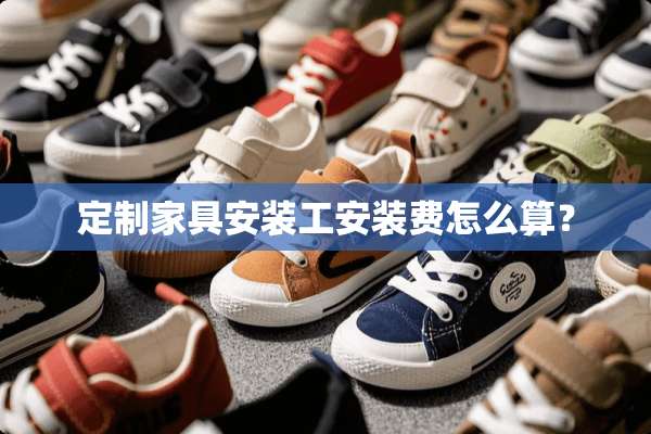 定制家具安装工安装费怎么算？