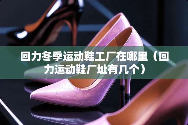 回力冬季运动鞋工厂在哪里（回力运动鞋厂址有几个）