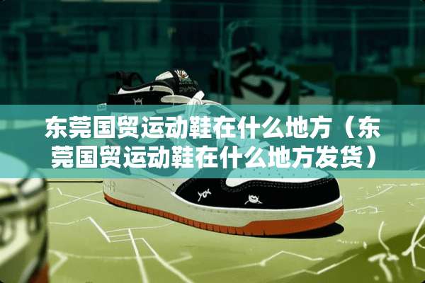 东莞国贸运动鞋在什么地方（东莞国贸运动鞋在什么地方发货）