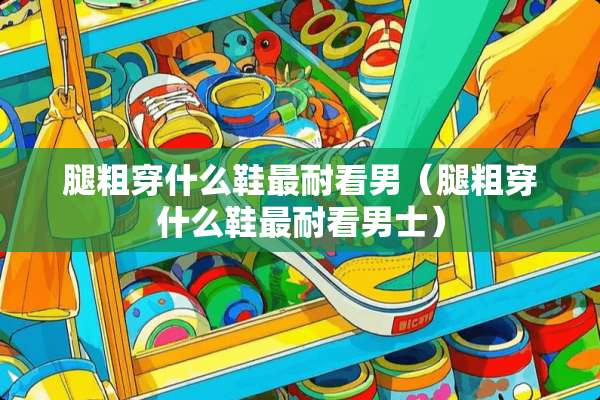 腿粗穿什么鞋最耐看男（腿粗穿什么鞋最耐看男士）