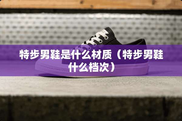 特步男鞋是什么材质（特步男鞋什么档次）