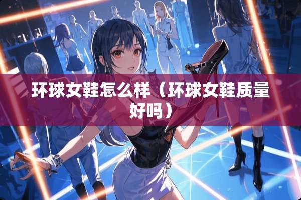 环球女鞋怎么样（环球女鞋质量好吗）
