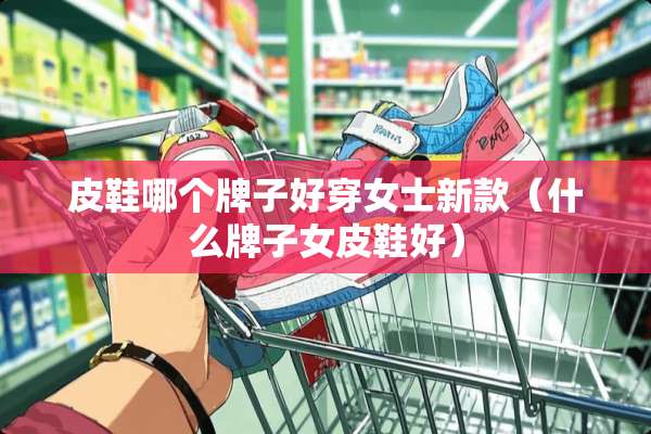 皮鞋哪个牌子好穿女士新款（什么牌子女皮鞋好）