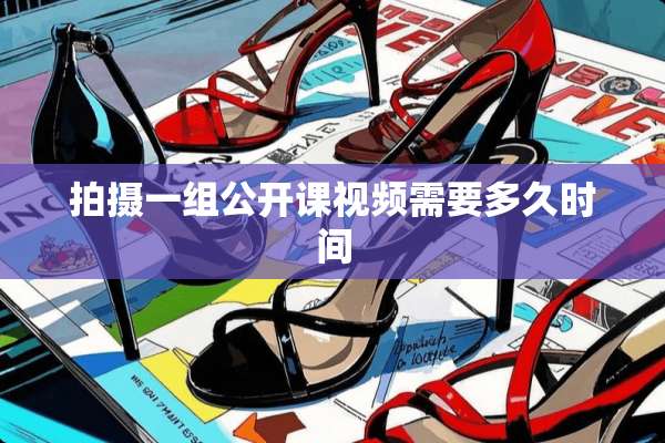 拍摄一组公开课视频需要多久时间
