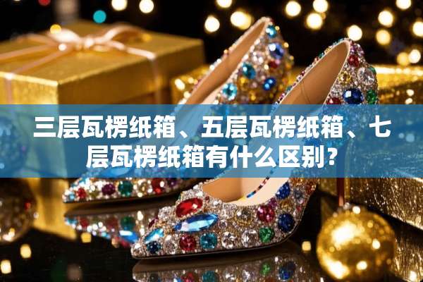 三层瓦楞纸箱、五层瓦楞纸箱、七层瓦楞纸箱有什么区别？