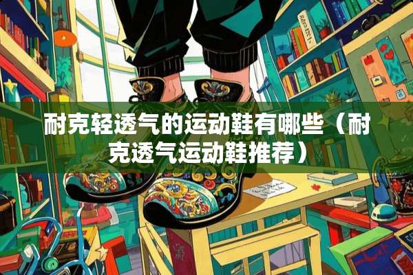 耐克轻透气的运动鞋有哪些（耐克透气运动鞋推荐）