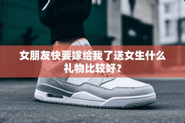 女朋友快要嫁给我了送女生什么礼物比较好？