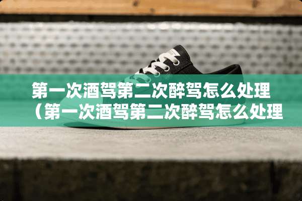 第一次酒驾第二次醉驾怎么处理（第一次酒驾第二次醉驾怎么处理无证）