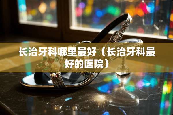 长治牙科哪里最好（长治牙科最好的医院）