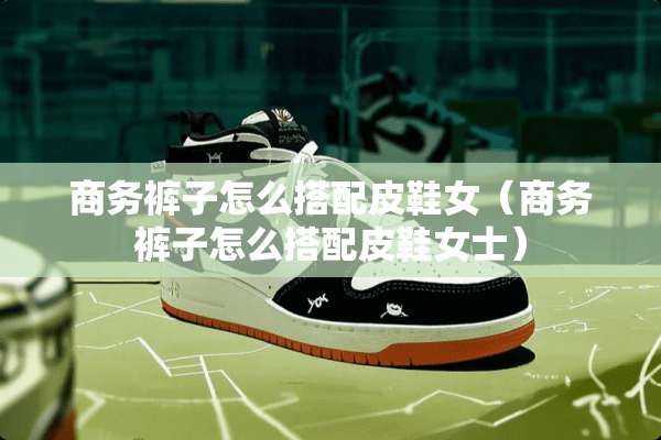 商务裤子怎么搭配皮鞋女（商务裤子怎么搭配皮鞋女士）