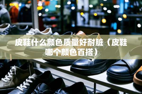皮鞋什么颜色质量好耐脏（皮鞋哪个颜色百搭）