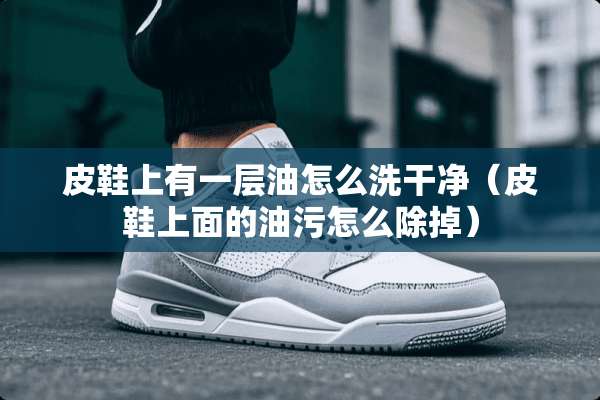 皮鞋上有一层油怎么洗干净（皮鞋上面的油污怎么除掉）