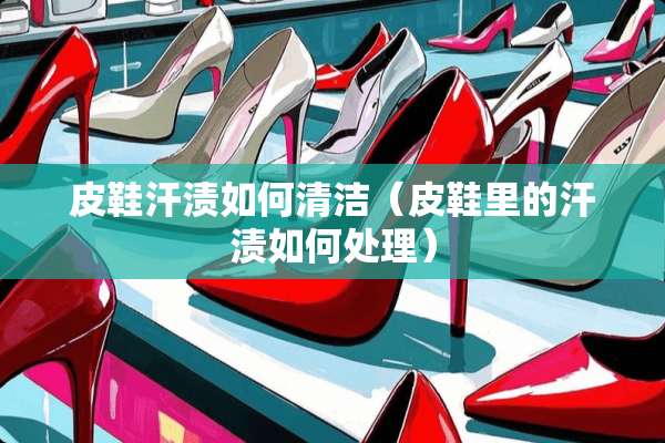 皮鞋汗渍如何清洁（皮鞋里的汗渍如何处理）