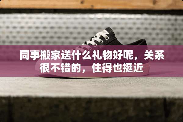 同事搬家送什么礼物好呢，关系很不错的，住得也挺近