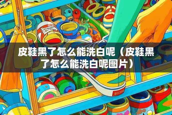 皮鞋黑了怎么能洗白呢（皮鞋黑了怎么能洗白呢图片）