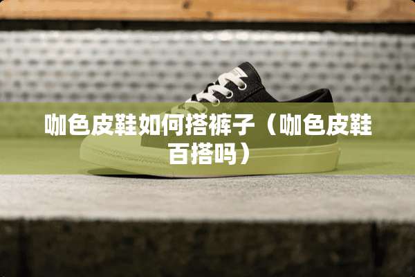 咖色皮鞋如何搭裤子（咖色皮鞋百搭吗）