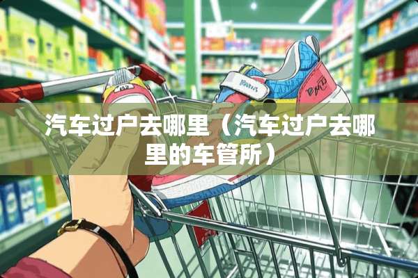 汽车过户去哪里（汽车过户去哪里的车管所）