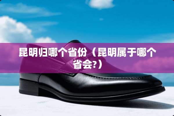 昆明归哪个省份（昆明属于哪个省会?）