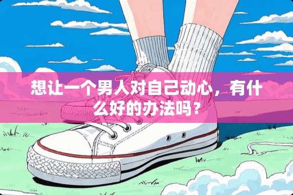 想让一个男人对自己动心，有什么好的办法吗？