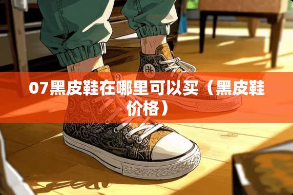 07黑皮鞋在哪里可以买（黑皮鞋价格）