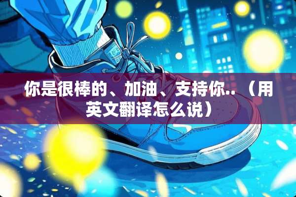 你是很棒的、加油、支持你.. （用英文翻译怎么说）