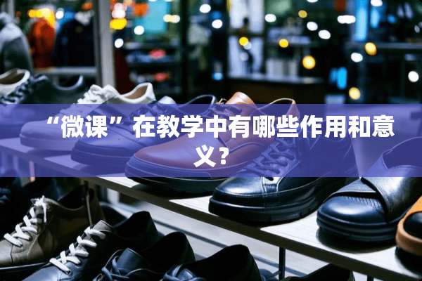 “微课”在教学中有哪些作用和意义？