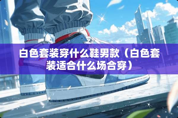 白色套装穿什么鞋男款（白色套装适合什么场合穿）