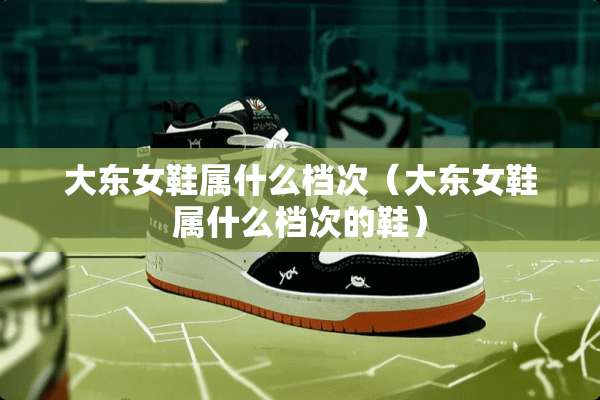大东女鞋属什么档次（大东女鞋属什么档次的鞋）