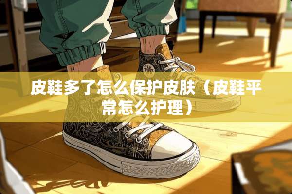 皮鞋多了怎么保护皮肤（皮鞋平常怎么护理）