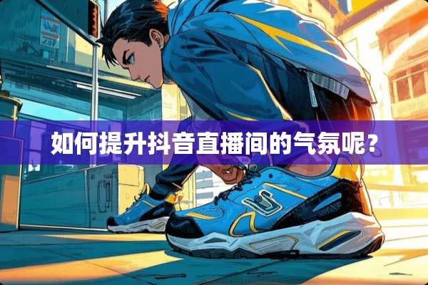 如何提升抖音直播间的气氛呢？