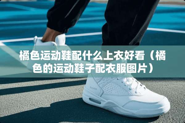 橘色运动鞋配什么上衣好看（橘色的运动鞋子配衣服图片）