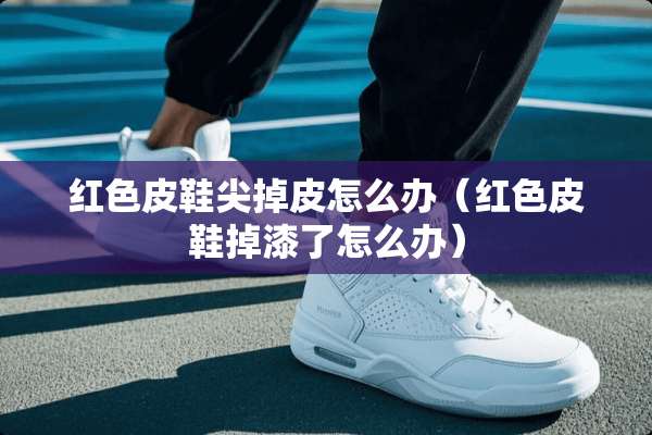 红色皮鞋尖掉皮怎么办（红色皮鞋掉漆了怎么办）