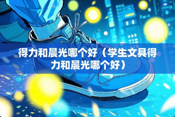 得力和晨光哪个好（学生文具得力和晨光哪个好）