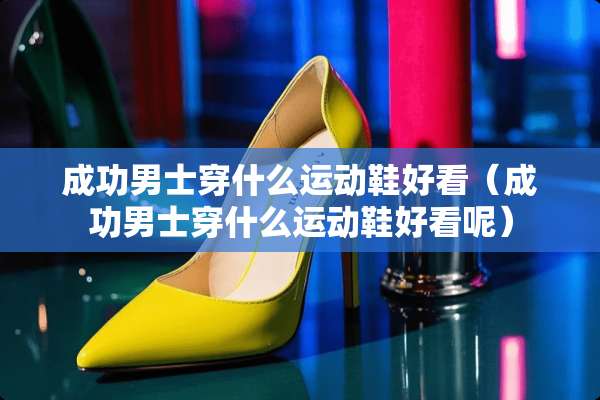成功男士穿什么运动鞋好看（成功男士穿什么运动鞋好看呢）