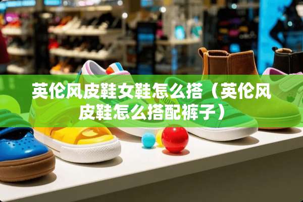 英伦风皮鞋女鞋怎么搭（英伦风皮鞋怎么搭配裤子）