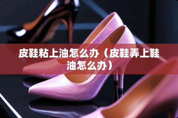 皮鞋粘上油怎么办（皮鞋弄上鞋油怎么办）