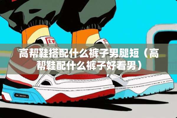 高帮鞋搭配什么裤子男腿短（高帮鞋配什么裤子好看男）