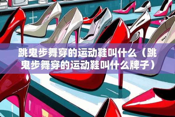 跳鬼步舞穿的运动鞋叫什么（跳鬼步舞穿的运动鞋叫什么牌子）