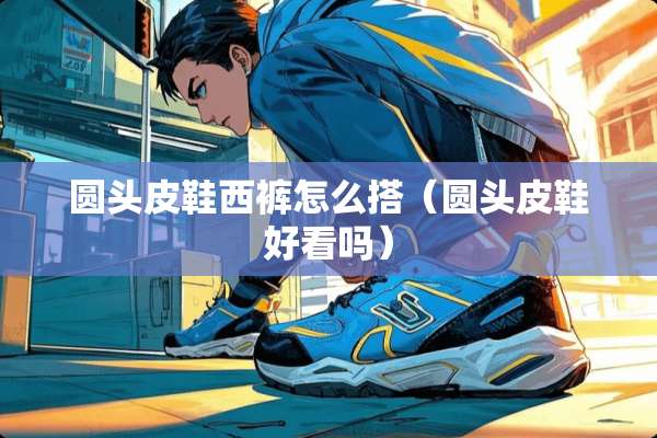 圆头皮鞋西裤怎么搭（圆头皮鞋好看吗）