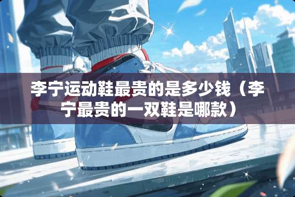 李宁运动鞋最贵的是多少钱（李宁最贵的一双鞋是哪款）