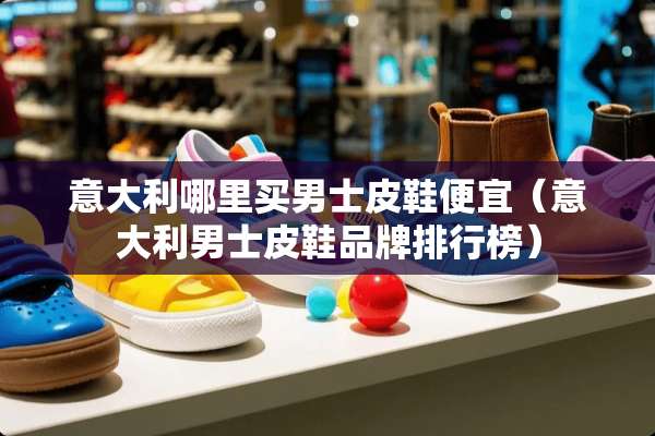 意大利哪里买男士皮鞋便宜（意大利男士皮鞋品牌排行榜）