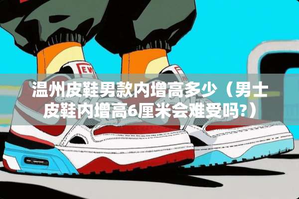 温州皮鞋男款内增高多少（男士皮鞋内增高6厘米会难受吗?）